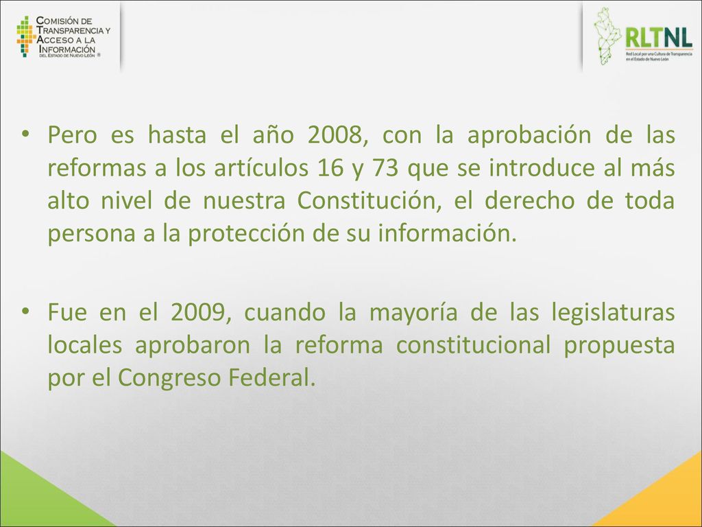 Pero es hasta el año 2008, con la aprobación de las reformas a los artículos 16 y 73 que se introduce al más alto nivel de nuestra Constitución, el derecho de toda persona a la protección de su información.
