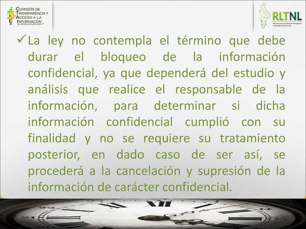 La ley no contempla el término que debe durar el bloqueo de la información confidencial, ya que dependerá del estudio y análisis que realice el responsable de la información, para determinar si dicha información confidencial cumplió con su finalidad y no se requiere su tratamiento posterior, en dado caso de ser así, se procederá a la cancelación y supresión de la información de carácter confidencial.