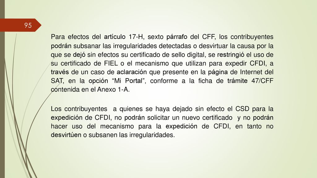Para efectos del artículo 17-H, sexto párrafo del CFF, los contribuyentes podrán subsanar las irregularidades detectadas o desvirtuar la causa por la que se dejó sin efectos su certificado de sello digital, se restringió el uso de su certificado de FIEL o el mecanismo que utilizan para expedir CFDI, a través de un caso de aclaración que presente en la página de Internet del SAT, en la opción Mi Portal , conforme a la ficha de trámite 47/CFF contenida en el Anexo 1-A.