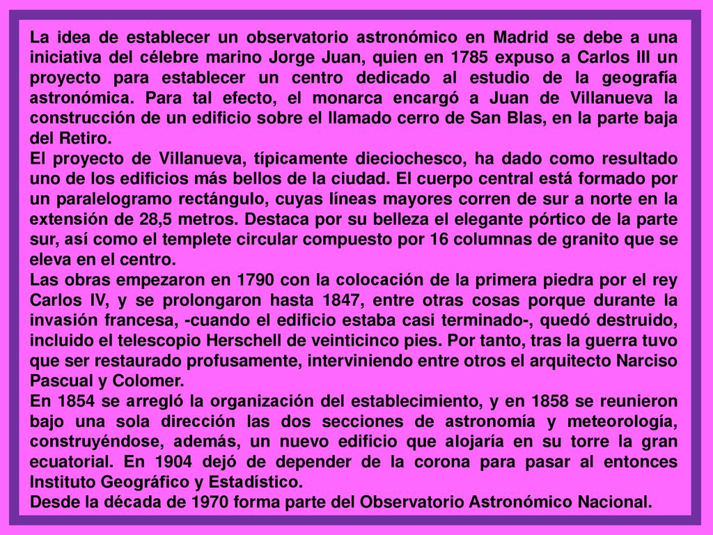 La idea de establecer un observatorio astronómico en Madrid se debe a una iniciativa del célebre marino Jorge Juan, quien en 1785 expuso a Carlos III un proyecto para establecer un centro dedicado al estudio de la geografía astronómica. Para tal efecto, el monarca encargó a Juan de Villanueva la construcción de un edificio sobre el llamado cerro de San Blas, en la parte baja del Retiro.