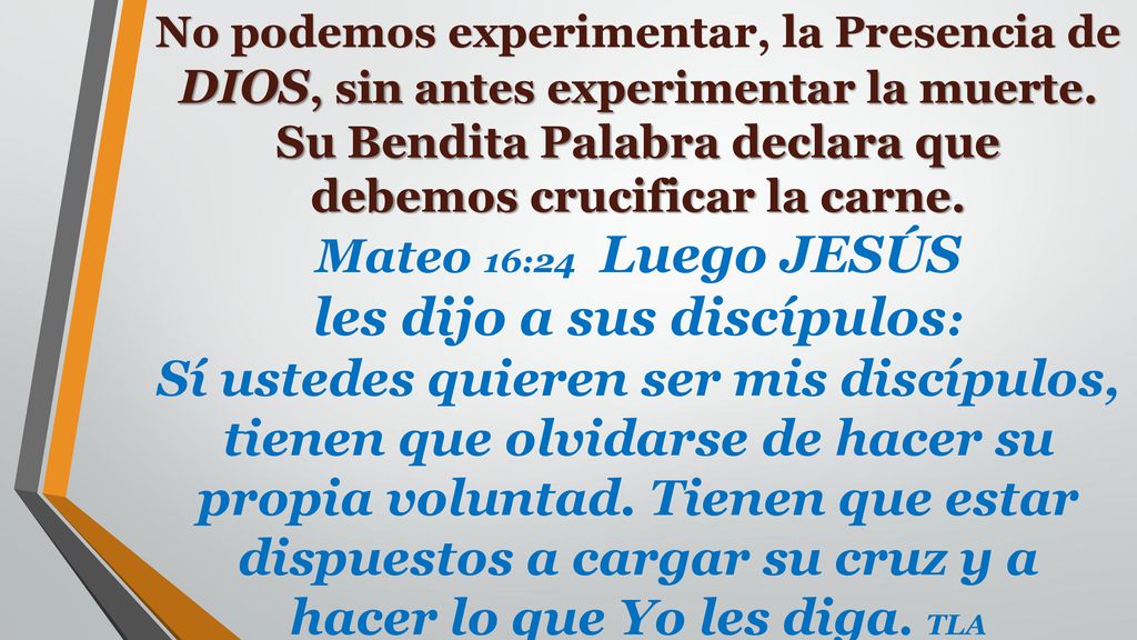 No podemos experimentar, la Presencia de DIOS, sin antes experimentar la muerte. Su Bendita Palabra declara que debemos crucificar la carne. Mateo 16:24 Luego JESÚS les dijo a sus discípulos: