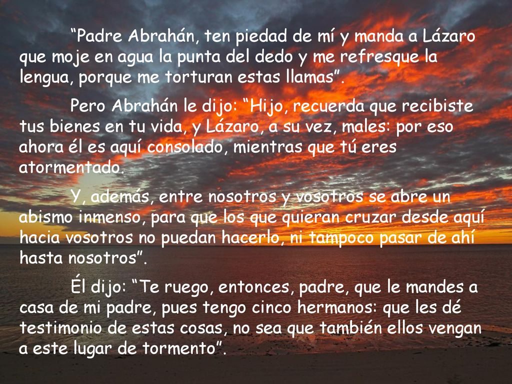 Padre Abrahán, ten piedad de mí y manda a Lázaro que moje en agua la punta del dedo y me refresque la lengua, porque me torturan estas llamas .