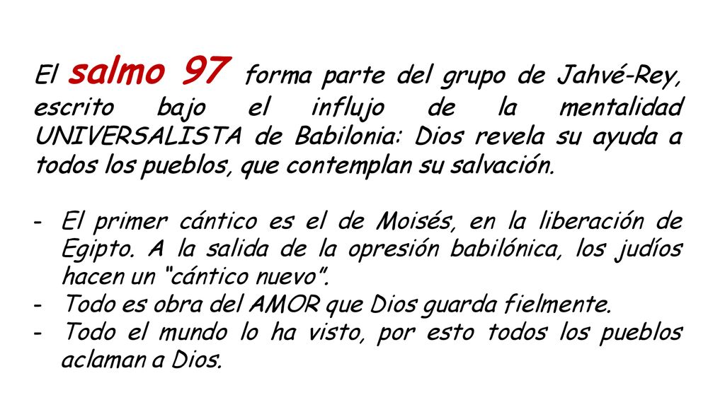 El salmo 97 forma parte del grupo de Jahvé-Rey, escrito bajo el influjo de la mentalidad UNIVERSALISTA de Babilonia: Dios revela su ayuda a todos los pueblos, que contemplan su salvación.