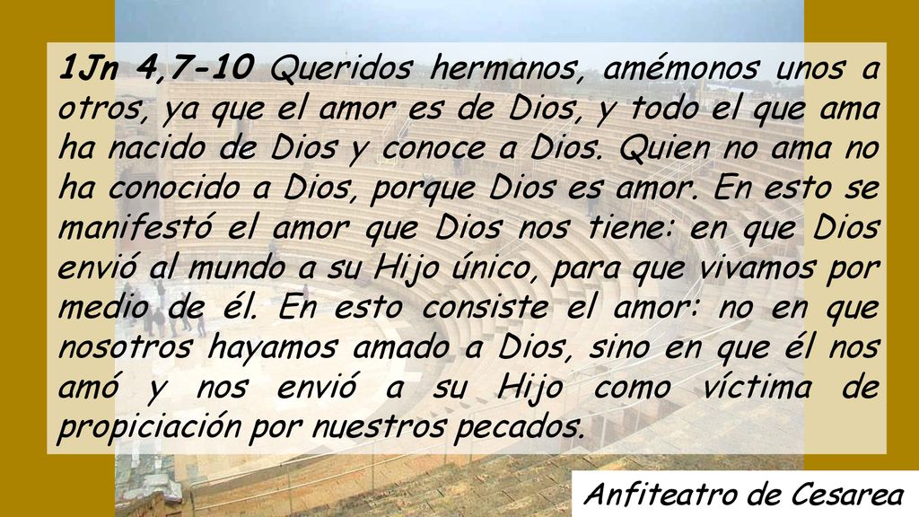 1Jn 4,7-10 Queridos hermanos, amémonos unos a otros, ya que el amor es de Dios, y todo el que ama ha nacido de Dios y conoce a Dios. Quien no ama no ha conocido a Dios, porque Dios es amor. En esto se manifestó el amor que Dios nos tiene: en que Dios envió al mundo a su Hijo único, para que vivamos por medio de él. En esto consiste el amor: no en que nosotros hayamos amado a Dios, sino en que él nos amó y nos envió a su Hijo como víctima de propiciación por nuestros pecados.