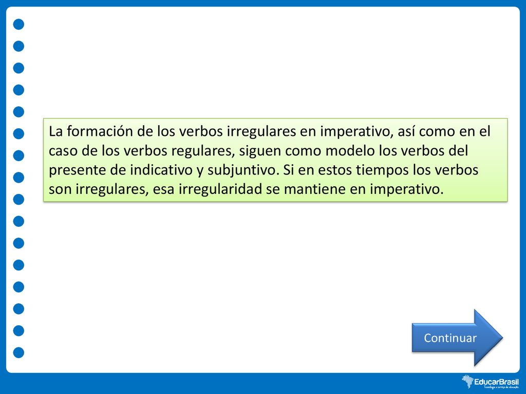 La formación de los verbos irregulares en imperativo, así como en el caso de los verbos regulares, siguen como modelo los verbos del presente de indicativo y subjuntivo. Si en estos tiempos los verbos son irregulares, esa irregularidad se mantiene en imperativo.