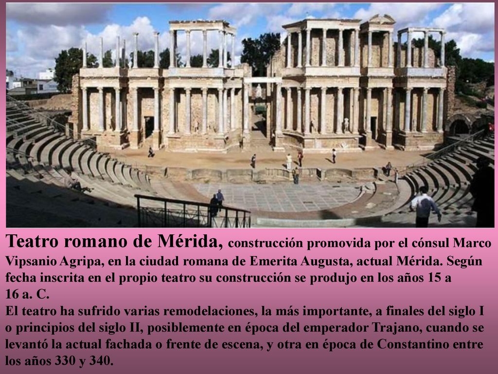 Teatro romano de Mérida, construcción promovida por el cónsul Marco Vipsanio Agripa, en la ciudad romana de Emerita Augusta, actual Mérida. Según fecha inscrita en el propio teatro su construcción se produjo en los años 15 a 16 a. C.