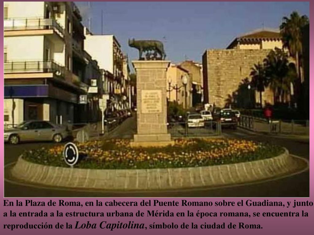En la Plaza de Roma, en la cabecera del Puente Romano sobre el Guadiana, y junto a la entrada a la estructura urbana de Mérida en la época romana, se encuentra la reproducción de la Loba Capitolina, símbolo de la ciudad de Roma.