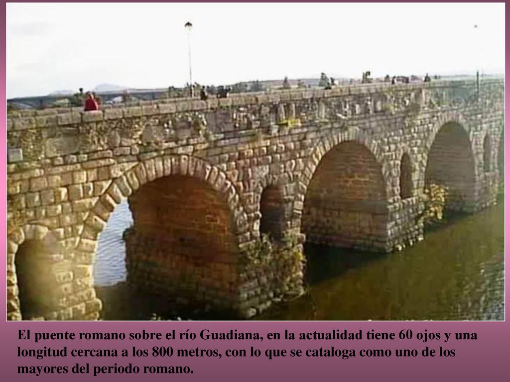 El puente romano sobre el río Guadiana, en la actualidad tiene 60 ojos y una longitud cercana a los 800 metros, con lo que se cataloga como uno de los mayores del periodo romano.