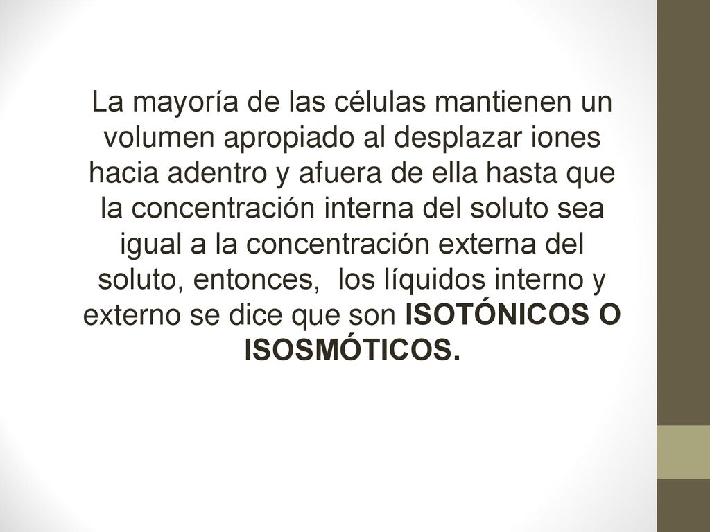 La mayoría de las células mantienen un volumen apropiado al desplazar iones hacia adentro y afuera de ella hasta que la concentración interna del soluto sea igual a la concentración externa del soluto, entonces, los líquidos interno y externo se dice que son ISOTÓNICOS O ISOSMÓTICOS.