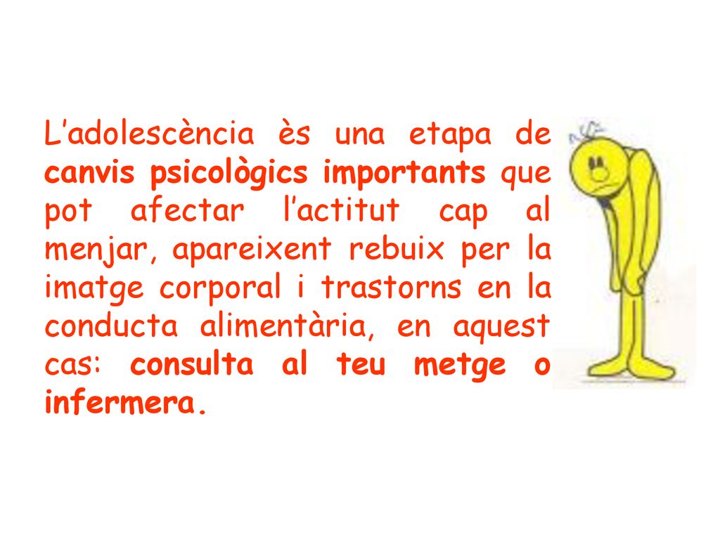 L’adolescència ès una etapa de canvis psicològics importants que pot afectar l’actitut cap al menjar, apareixent rebuix per la imatge corporal i trastorns en la conducta alimentària, en aquest cas: consulta al teu metge o infermera.