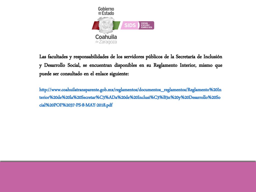 Las facultades y responsabilidades de los servidores públicos de la Secretaría de Inclusión y Desarrollo Social, se encuentran disponibles en su Reglamento Interior, mismo que puede ser consultado en el enlace siguiente: