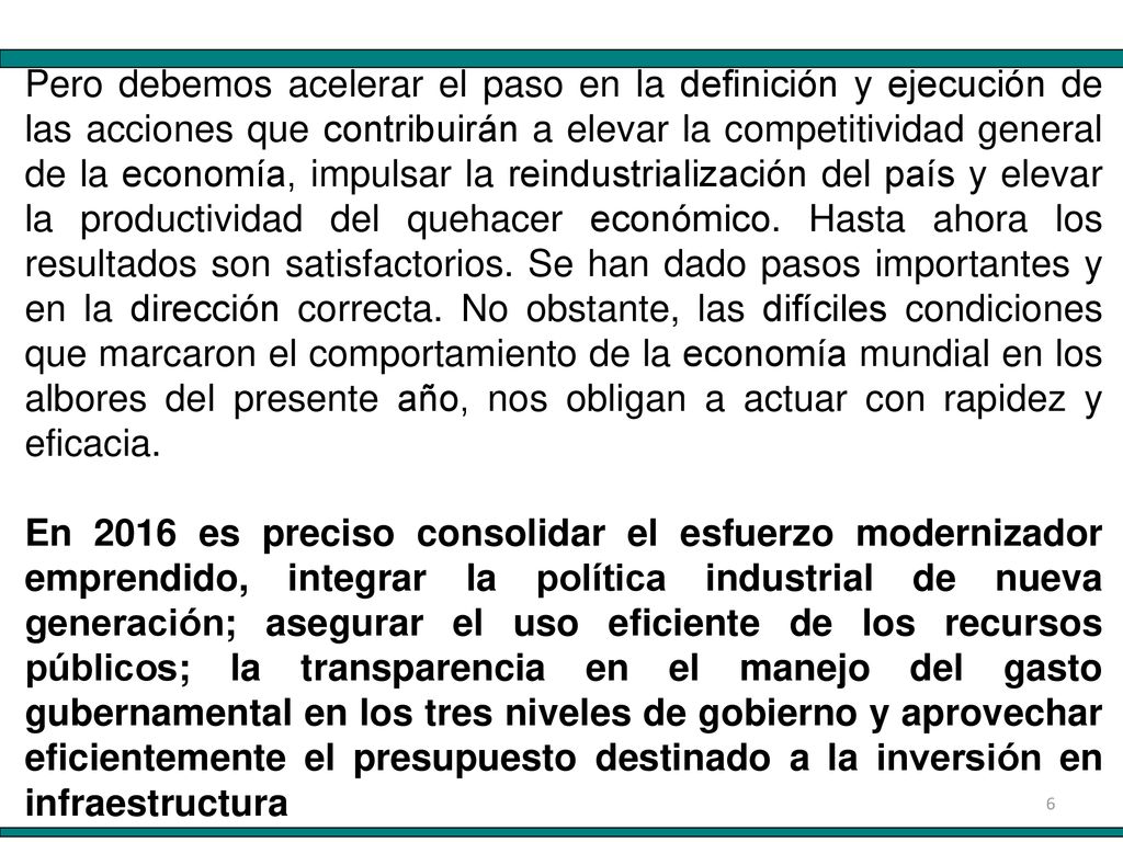 Pero debemos acelerar el paso en la definición y ejecución de las acciones que contribuirán a elevar la competitividad general de la economía, impulsar la reindustrialización del país y elevar la productividad del quehacer económico. Hasta ahora los resultados son satisfactorios. Se han dado pasos importantes y en la dirección correcta. No obstante, las difíciles condiciones que marcaron el comportamiento de la economía mundial en los albores del presente año, nos obligan a actuar con rapidez y eficacia.