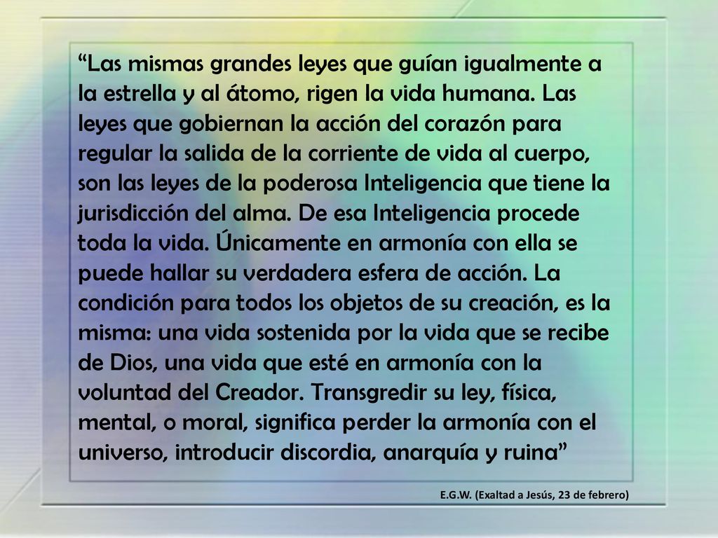 Las mismas grandes leyes que guían igualmente a la estrella y al átomo, rigen la vida humana. Las leyes que gobiernan la acción del corazón para regular la salida de la corriente de vida al cuerpo, son las leyes de la poderosa Inteligencia que tiene la jurisdicción del alma. De esa Inteligencia procede toda la vida. Únicamente en armonía con ella se puede hallar su verdadera esfera de acción. La condición para todos los objetos de su creación, es la misma: una vida sostenida por la vida que se recibe de Dios, una vida que esté en armonía con la voluntad del Creador. Transgredir su ley, física, mental, o moral, significa perder la armonía con el universo, introducir discordia, anarquía y ruina