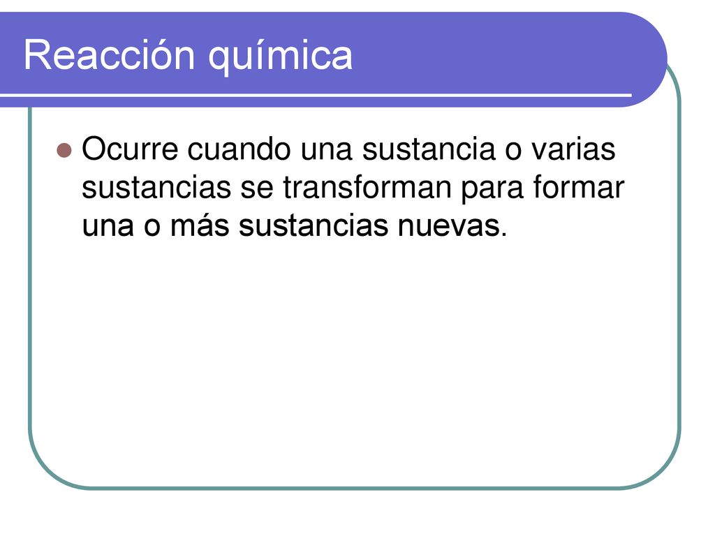 Reacción química Ocurre cuando una sustancia o varias sustancias se transforman para formar una o más sustancias nuevas.