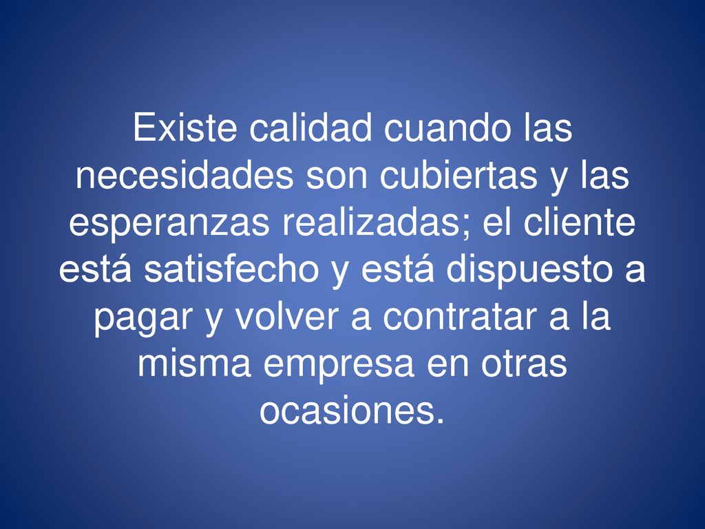 Existe calidad cuando las necesidades son cubiertas y las esperanzas realizadas; el cliente está satisfecho y está dispuesto a pagar y volver a contratar a la misma empresa en otras ocasiones.