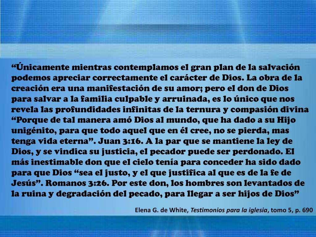 Únicamente mientras contemplamos el gran plan de la salvación podemos apreciar correctamente el carácter de Dios. La obra de la creación era una manifestación de su amor; pero el don de Dios para salvar a la familia culpable y arruinada, es lo único que nos revela las profundidades infinitas de la ternura y compasión divina Porque de tal manera amó Dios al mundo, que ha dado a su Hijo unigénito, para que todo aquel que en él cree, no se pierda, mas tenga vida eterna . Juan 3:16. A la par que se mantiene la ley de Dios, y se vindica su justicia, el pecador puede ser perdonado. El más inestimable don que el cielo tenía para conceder ha sido dado para que Dios sea el justo, y el que justifica al que es de la fe de Jesús . Romanos 3:26. Por este don, los hombres son levantados de la ruina y degradación del pecado, para llegar a ser hijos de Dios