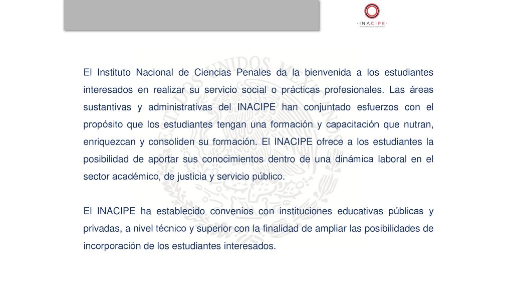 El Instituto Nacional de Ciencias Penales da la bienvenida a los estudiantes interesados en realizar su servicio social o prácticas profesionales. Las áreas sustantivas y administrativas del INACIPE han conjuntado esfuerzos con el propósito que los estudiantes tengan una formación y capacitación que nutran, enriquezcan y consoliden su formación. El INACIPE ofrece a los estudiantes la posibilidad de aportar sus conocimientos dentro de una dinámica laboral en el sector académico, de justicia y servicio público.