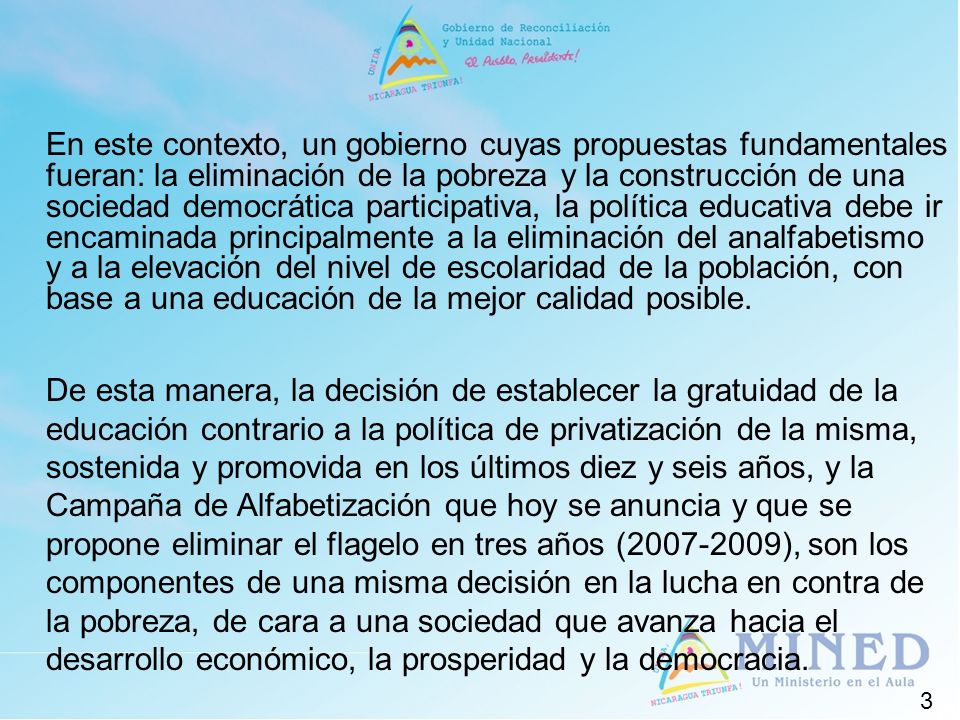 En este contexto, un gobierno cuyas propuestas fundamentales fueran: la eliminación de la pobreza y la construcción de una sociedad democrática participativa, la política educativa debe ir encaminada principalmente a la eliminación del analfabetismo y a la elevación del nivel de escolaridad de la población, con base a una educación de la mejor calidad posible.