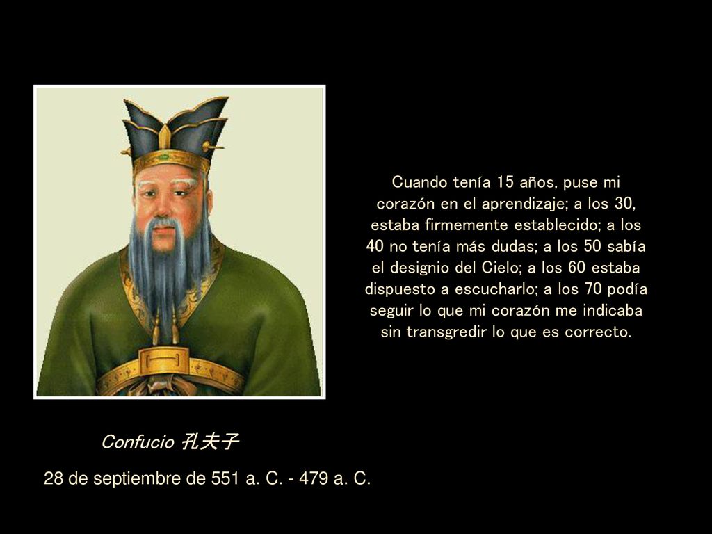 Cuando tenía 15 años, puse mi corazón en el aprendizaje; a los 30, estaba firmemente establecido; a los 40 no tenía más dudas; a los 50 sabía el designio del Cielo; a los 60 estaba dispuesto a escucharlo; a los 70 podía seguir lo que mi corazón me indicaba sin transgredir lo que es correcto.