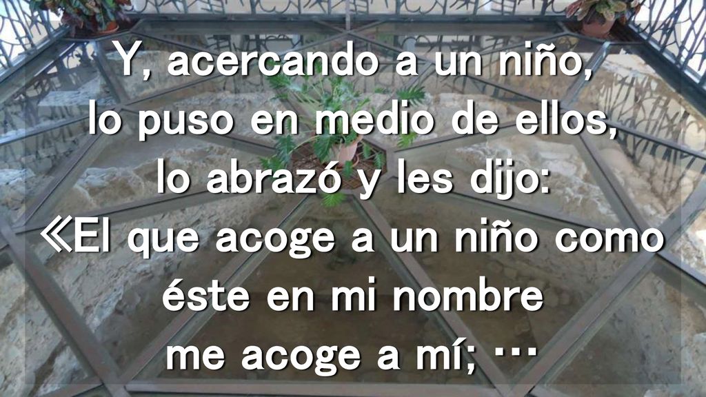 Y, acercando a un niño, lo puso en medio de ellos, lo abrazó y les dijo: «El que acoge a un niño como éste en mi nombre me acoge a mí; …