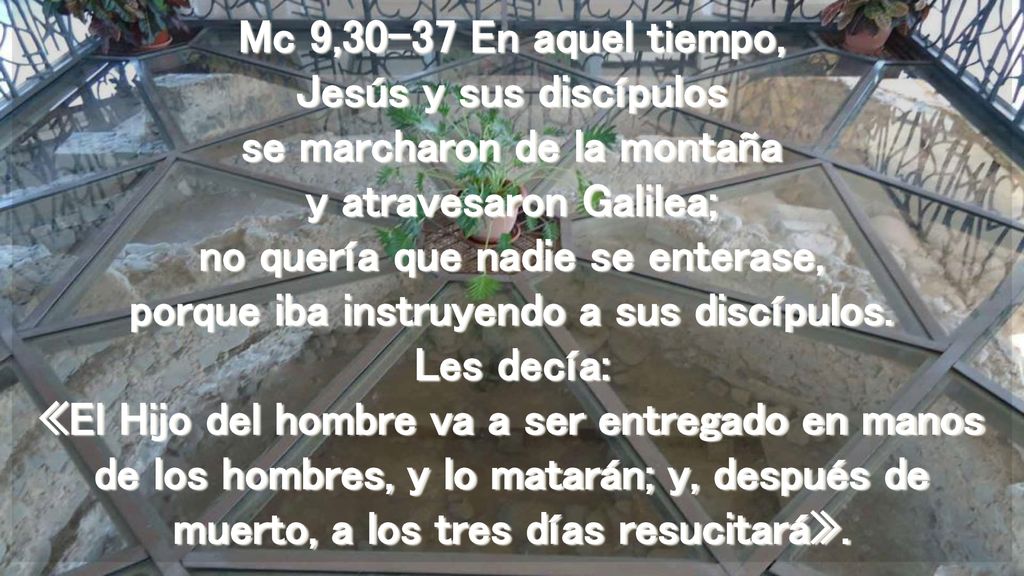 Mc 9,30-37 En aquel tiempo, Jesús y sus discípulos se marcharon de la montaña y atravesaron Galilea; no quería que nadie se enterase, porque iba instruyendo a sus discípulos.