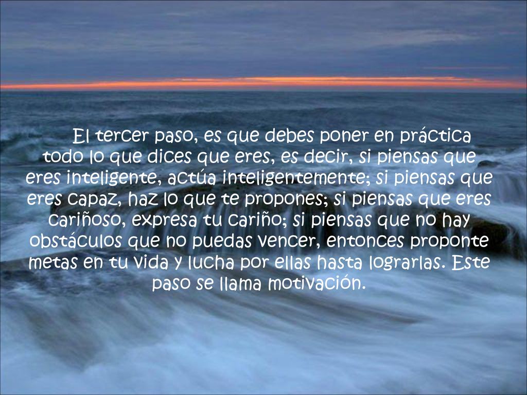 El tercer paso, es que debes poner en práctica todo lo que dices que eres, es decir, si piensas que eres inteligente, actúa inteligentemente; si piensas que eres capaz, haz lo que te propones; si piensas que eres cariñoso, expresa tu cariño; si piensas que no hay obstáculos que no puedas vencer, entonces proponte metas en tu vida y lucha por ellas hasta lograrlas.