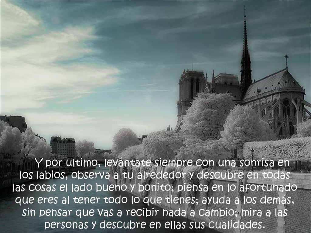 Y por ultimo, levántate siempre con una sonrisa en los labios, observa a tu alrededor y descubre en todas las cosas el lado bueno y bonito; piensa en lo afortunado que eres al tener todo lo que tienes; ayuda a los demás, sin pensar que vas a recibir nada a cambio; mira a las personas y descubre en ellas sus cualidades.
