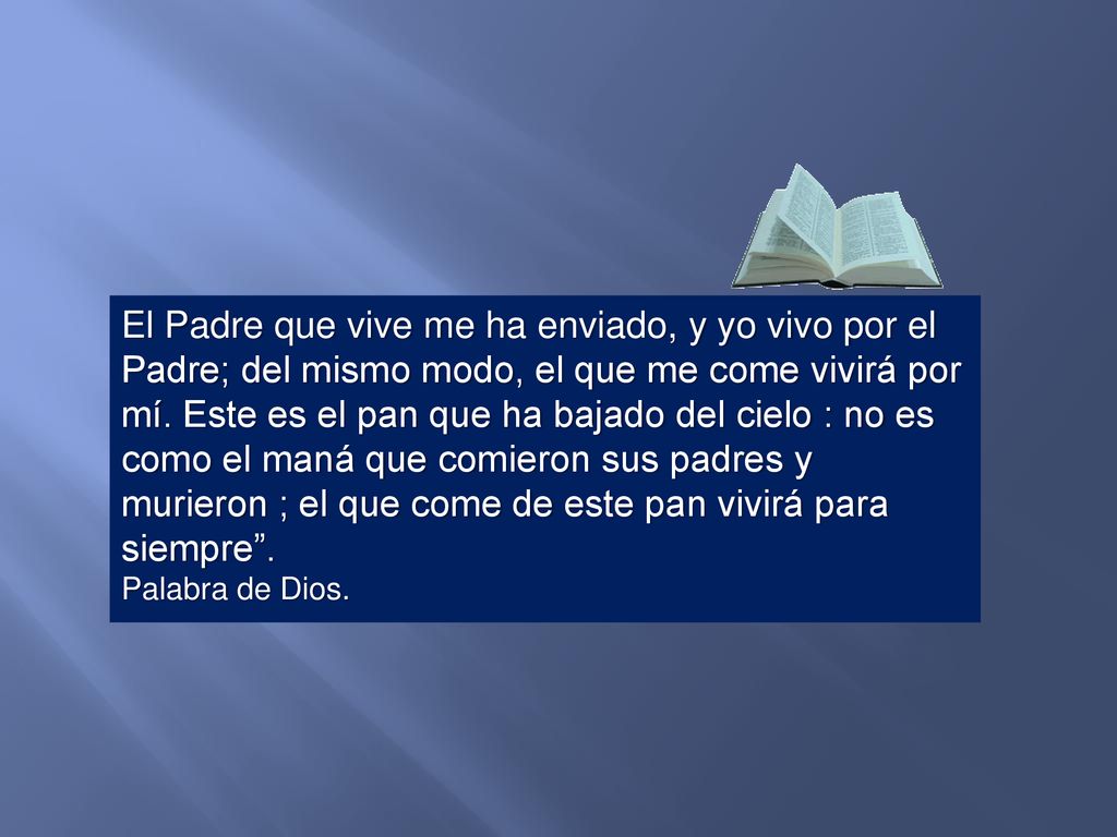 El Padre que vive me ha enviado, y yo vivo por el Padre; del mismo modo, el que me come vivirá por mí. Este es el pan que ha bajado del cielo : no es como el maná que comieron sus padres y murieron ; el que come de este pan vivirá para siempre .