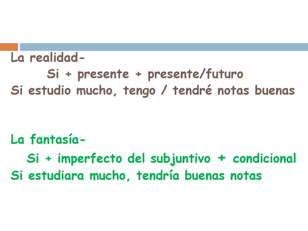 La realidad- Si + presente + presente/futuro Si estudio mucho, tengo / tendré notas buenas La fantasía- Si + imperfecto del subjuntivo + condicional Si estudiara mucho, tendría buenas notas