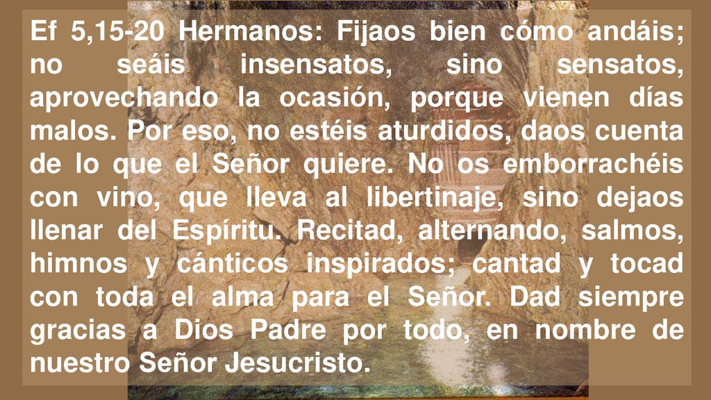 Ef 5,15-20 Hermanos: Fijaos bien cómo andáis; no seáis insensatos, sino sensatos, aprovechando la ocasión, porque vienen días malos.