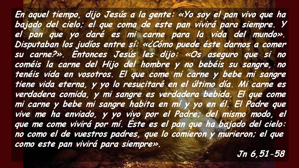 En aquel tiempo, dijo Jesús a la gente: «Yo soy el pan vivo que ha bajado del cielo; el que coma de este pan vivirá para siempre. Y el pan que yo daré es mi carne para la vida del mundo». Disputaban los judíos entre sí: «¿Cómo puede éste darnos a comer su carne ». Entonces Jesús les dijo: «Os aseguro que si no coméis la carne del Hijo del hombre y no bebéis su sangre, no tenéis vida en vosotros. El que come mi carne y bebe mi sangre tiene vida eterna, y yo lo resucitaré en el último día. Mi carne es verdadera comida, y mi sangre es verdadera bebida. El que come mi carne y bebe mi sangre habita en mí y yo en él. El Padre que vive me ha enviado, y yo vivo por el Padre; del mismo modo, el que me come vivirá por mí. Éste es el pan que ha bajado del cielo: no como el de vuestros padres, que lo comieron y murieron; el que