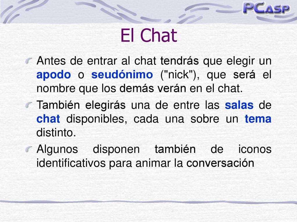 El Chat Antes de entrar al chat tendrás que elegir un apodo o seudónimo ( nick ), que será el nombre que los demás verán en el chat.