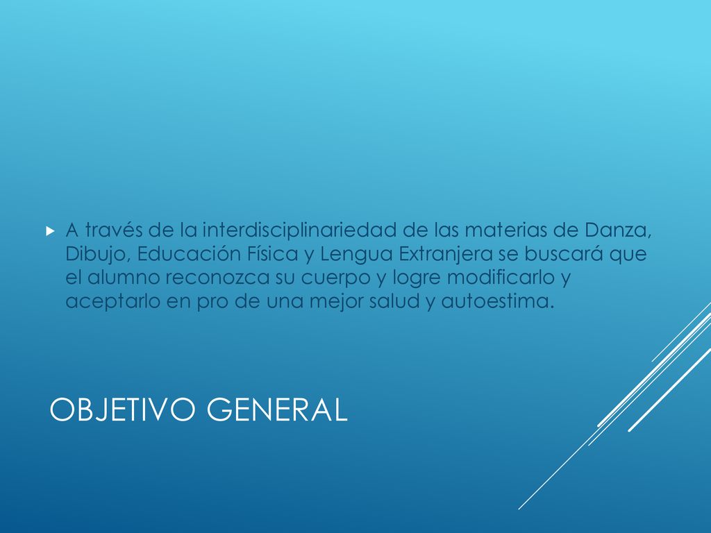 A través de la interdisciplinariedad de las materias de Danza, Dibujo, Educación Física y Lengua Extranjera se buscará que el alumno reconozca su cuerpo y logre modificarlo y aceptarlo en pro de una mejor salud y autoestima.
