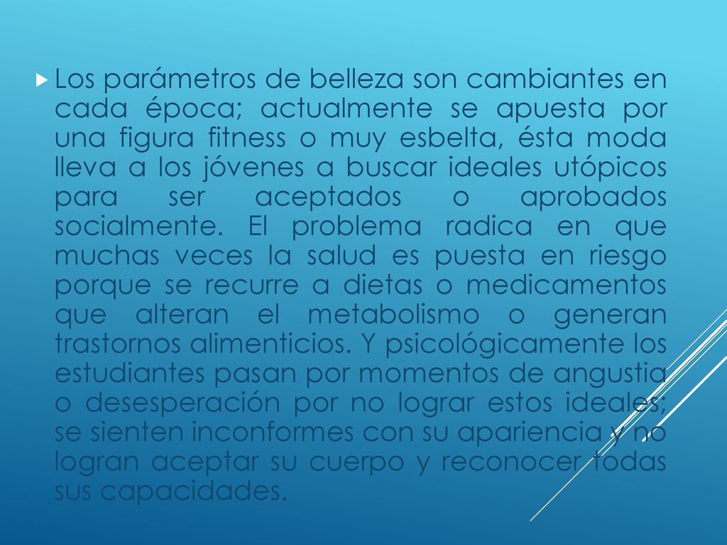 Los parámetros de belleza son cambiantes en cada época; actualmente se apuesta por una figura fitness o muy esbelta, ésta moda lleva a los jóvenes a buscar ideales utópicos para ser aceptados o aprobados socialmente.