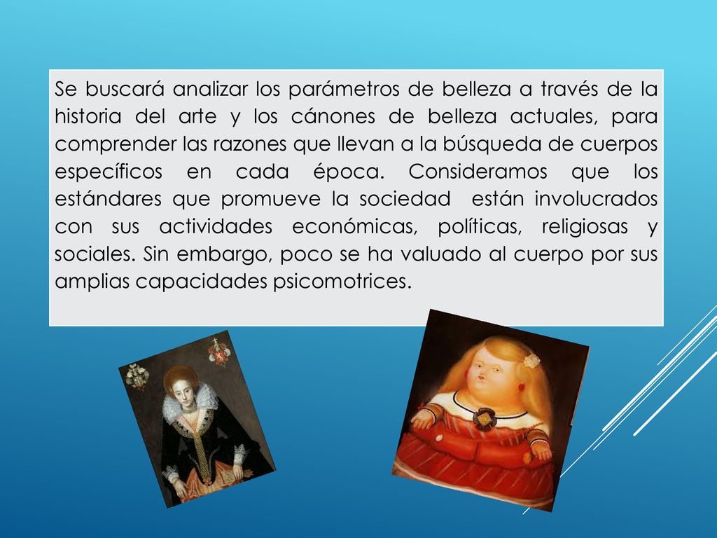 Se buscará analizar los parámetros de belleza a través de la historia del arte y los cánones de belleza actuales, para comprender las razones que llevan a la búsqueda de cuerpos específicos en cada época.