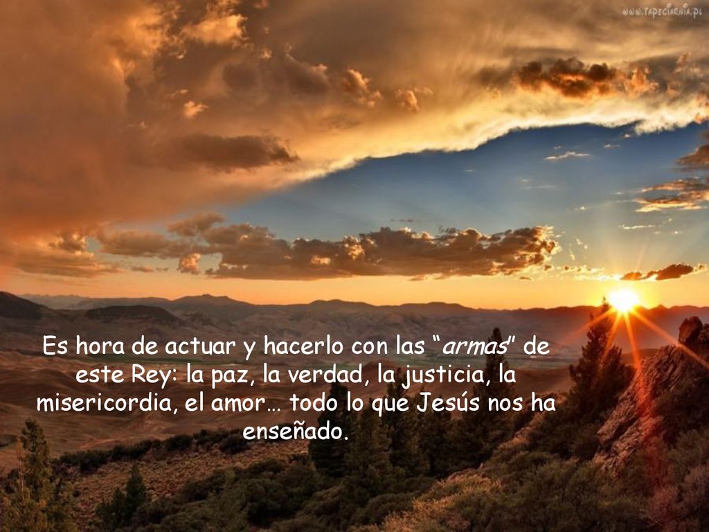 Es hora de actuar y hacerlo con las armas de este Rey: la paz, la verdad, la justicia, la misericordia, el amor… todo lo que Jesús nos ha enseñado.