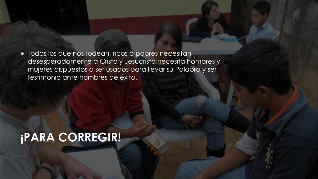 Todos los que nos rodean, ricos o pobres necesitan desesperadamente a Cristo y Jesucristo necesita hombres y mujeres dispuestos a ser usados para llevar su Palabra y ser testimonio ante hombres de éxito.