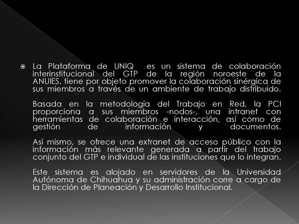 La Plataforma de UNIQ es un sistema de colaboración interinstitucional del GTP de la región noroeste de la ANUIES, tiene por objeto promover la colaboración sinérgica de sus miembros a través de un ambiente de trabajo distribuido.