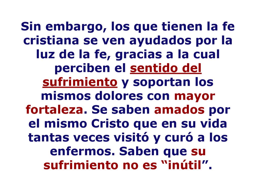 Sin embargo, los que tienen la fe cristiana se ven ayudados por la luz de la fe, gracias a la cual perciben el sentido del sufrimiento y soportan los mismos dolores con mayor fortaleza.