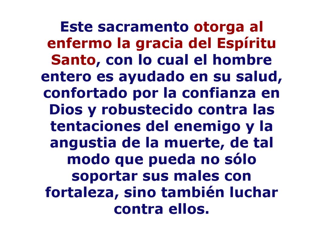 Este sacramento otorga al enfermo la gracia del Espíritu Santo, con lo cual el hombre entero es ayudado en su salud, confortado por la confianza en Dios y robustecido contra las tentaciones del enemigo y la angustia de la muerte, de tal modo que pueda no sólo soportar sus males con fortaleza, sino también luchar contra ellos.