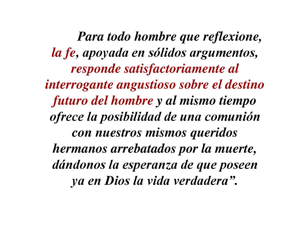 Para todo hombre que reflexione, la fe, apoyada en sólidos argumentos, responde satisfactoriamente al interrogante angustioso sobre el destino futuro del hombre y al mismo tiempo ofrece la posibilidad de una comunión con nuestros mismos queridos hermanos arrebatados por la muerte, dándonos la esperanza de que poseen ya en Dios la vida verdadera .