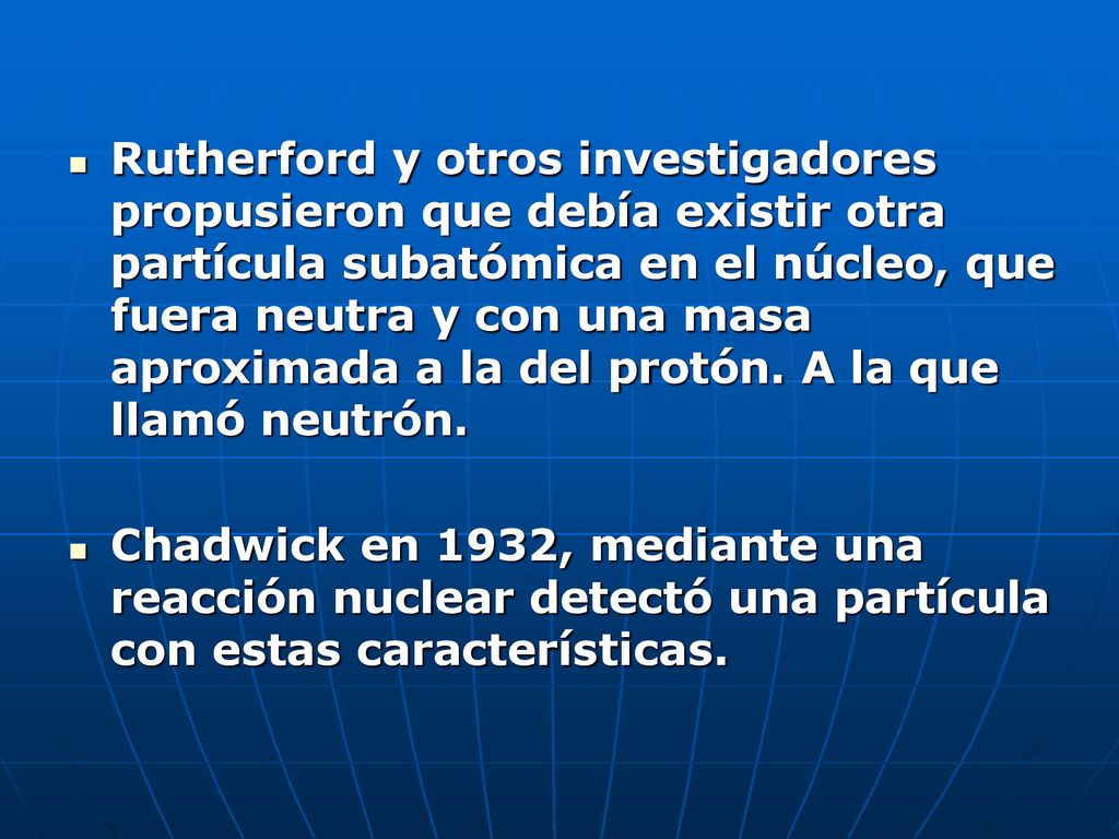 Rutherford y otros investigadores propusieron que debía existir otra partícula subatómica en el núcleo, que fuera neutra y con una masa aproximada a la del protón. A la que llamó neutrón.