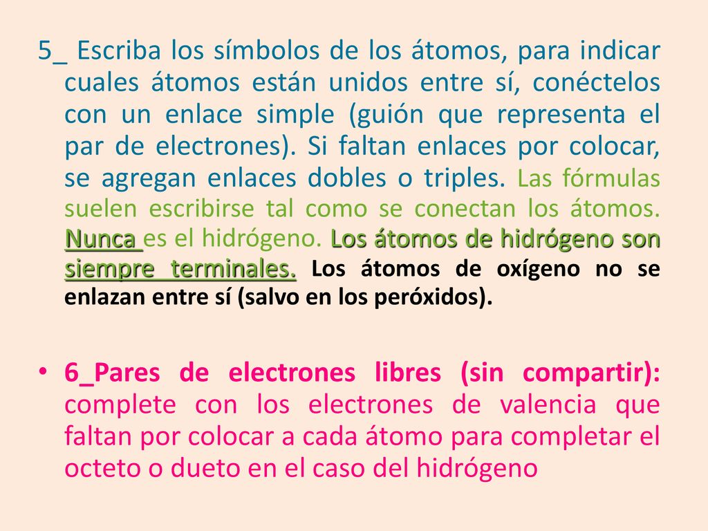 5_ Escriba los símbolos de los átomos, para indicar cuales átomos están unidos entre sí, conéctelos con un enlace simple (guión que representa el par de electrones). Si faltan enlaces por colocar, se agregan enlaces dobles o triples. Las fórmulas suelen escribirse tal como se conectan los átomos. Nunca es el hidrógeno. Los átomos de hidrógeno son siempre terminales. Los átomos de oxígeno no se enlazan entre sí (salvo en los peróxidos).