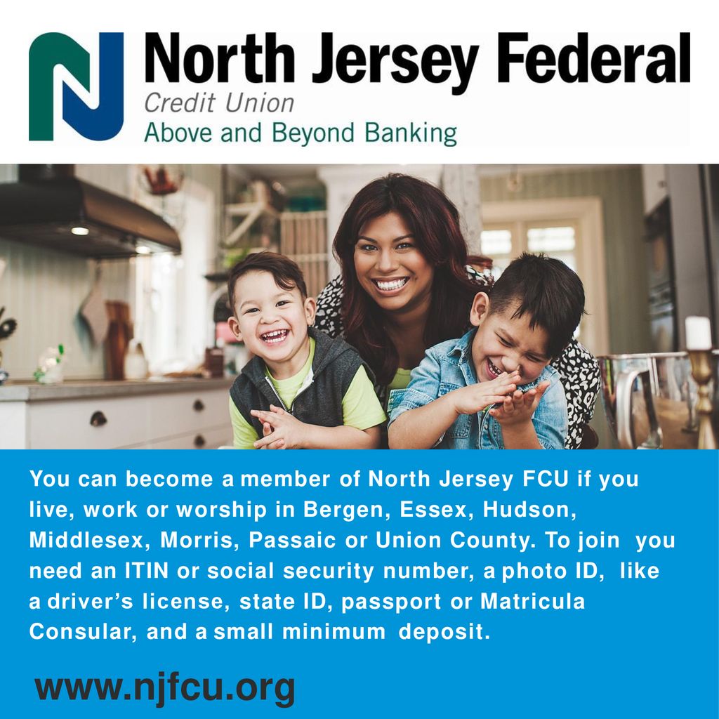 You can become a member of North Jersey FCU if you live, work or worship in Bergen, Essex, Hudson, Middlesex, Morris, Passaic or Union County. To join you need an ITIN or social security number, a photo ID, like a driver’s license, state ID, passport or Matricula Consular, and a small minimum deposit.