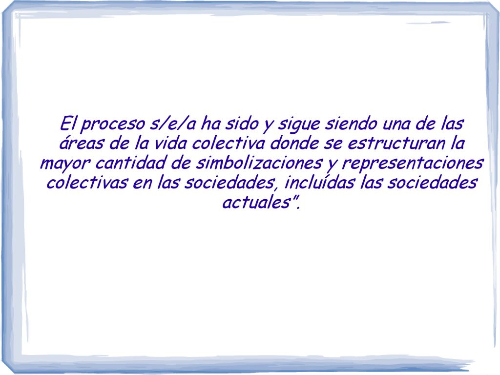 El proceso s/e/a ha sido y sigue siendo una de las áreas de la vida colectiva donde se estructuran la mayor cantidad de simbolizaciones y representaciones colectivas en las sociedades, incluídas las sociedades actuales .
