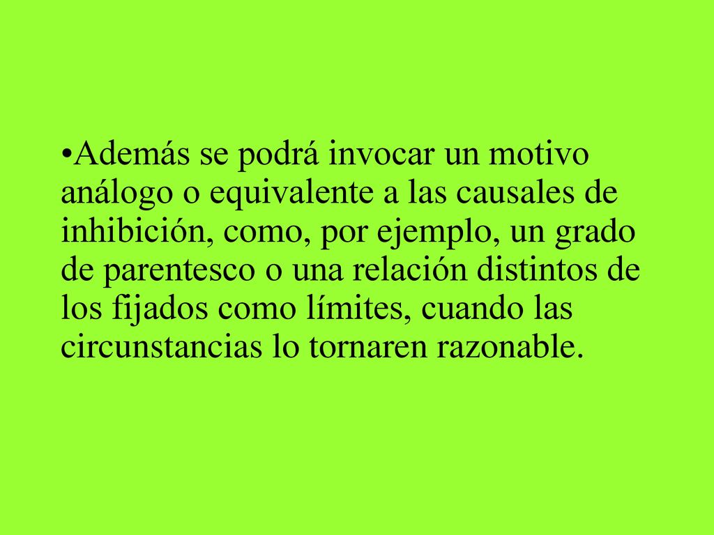 Además se podrá invocar un motivo análogo o equivalente a las causales de inhibición, como, por ejemplo, un grado de parentesco o una relación distintos de los fijados como límites, cuando las circunstancias lo tornaren razonable.