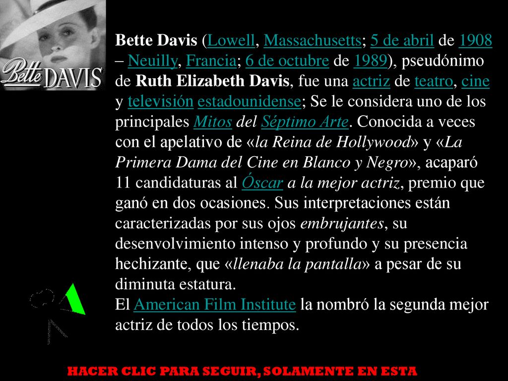Bette Davis (Lowell, Massachusetts; 5 de abril de 1908 – Neuilly, Francia; 6 de octubre de 1989), pseudónimo de Ruth Elizabeth Davis, fue una actriz de teatro, cine y televisión estadounidense; Se le considera uno de los principales Mitos del Séptimo Arte. Conocida a veces con el apelativo de «la Reina de Hollywood» y «La Primera Dama del Cine en Blanco y Negro», acaparó 11 candidaturas al Óscar a la mejor actriz, premio que ganó en dos ocasiones. Sus interpretaciones están caracterizadas por sus ojos embrujantes, su desenvolvimiento intenso y profundo y su presencia hechizante, que «llenaba la pantalla» a pesar de su diminuta estatura.