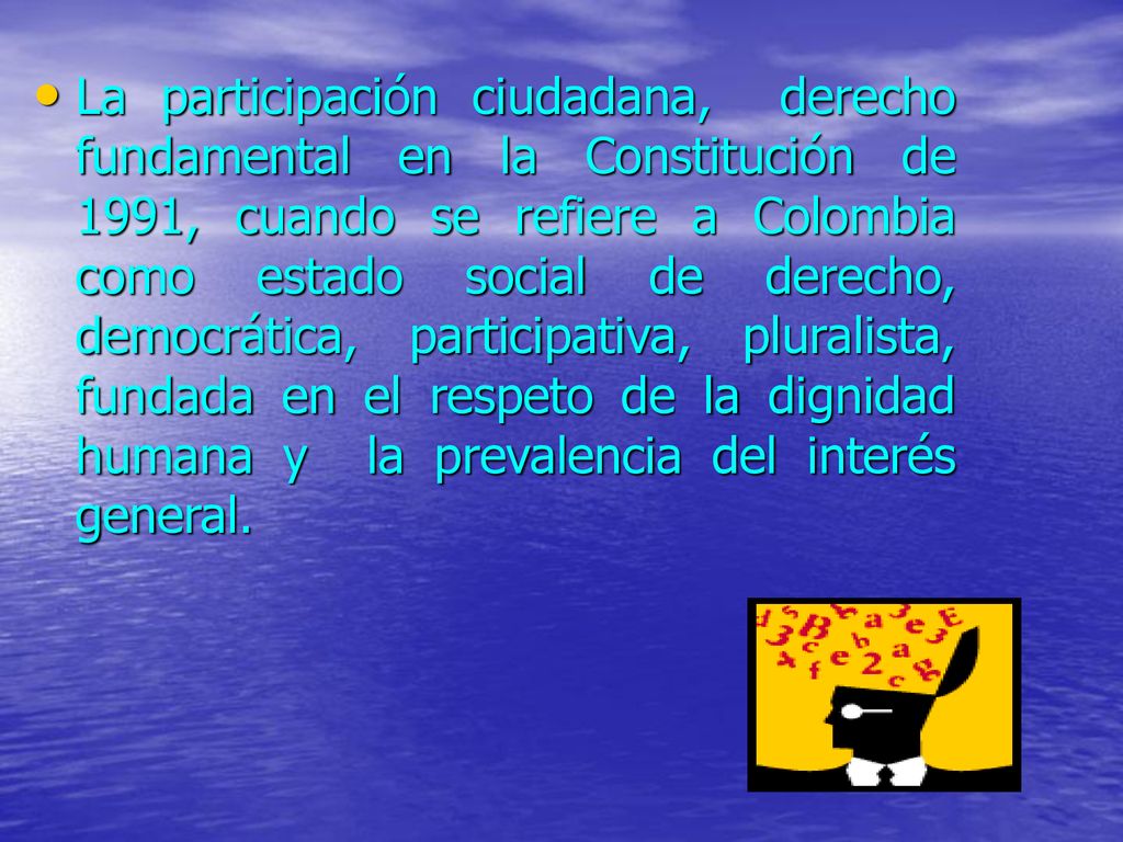 La participación ciudadana, derecho fundamental en la Constitución de 1991, cuando se refiere a Colombia como estado social de derecho, democrática, participativa, pluralista, fundada en el respeto de la dignidad humana y la prevalencia del interés general.