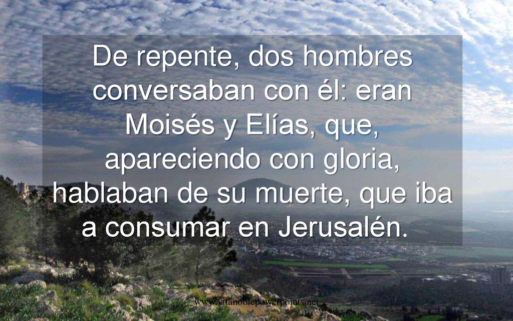 De repente, dos hombres conversaban con él: eran Moisés y Elías, que, apareciendo con gloria, hablaban de su muerte, que iba a consumar en Jerusalén.