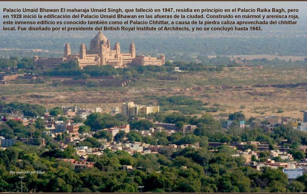 Palacio Umaid Bhawan El maharaja Umaid Singh, que falleció en 1947, residía en principio en el Palacio Raika Bagh, pero en 1928 inició la edificación del Palacio Umaid Bhawan en las afueras de la ciudad.